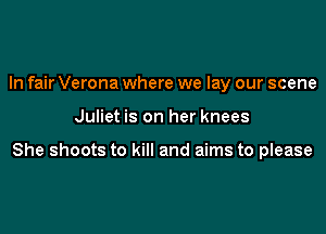 In fair Verona where we lay our scene

Juliet is on her knees

She shoots to kill and aims to please