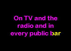 On TV and the

radio and in
every public bar