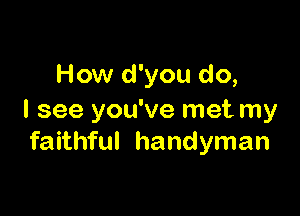 How d'you do,

I see you've met my
faithful handyman