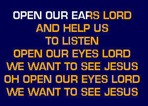 OPEN OUR EARS LORD
AND HELP US
TO LISTEN
OPEN OUR EYES LORD
WE WANT TO SEE JESUS
0H OPEN OUR EYES LORD
WE WANT TO SEE JESUS