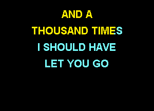 AND A
THOUSAND TIMES
l SHOULD HAVE

LET YOU GO