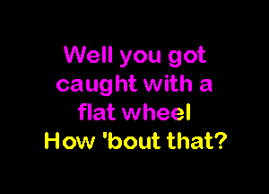 Well you got
caught with a

flat wheel
How 'bout that?