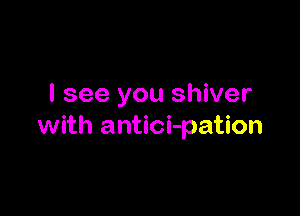 I see you shiver

with antici-pation