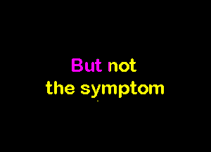But not

the symptom
