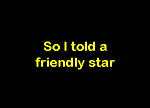 So I told a

friendly star