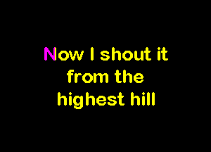 Now I shout it

from the
highest hill
