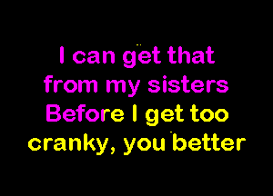 I can get that
from my sisters

Before I get too
cranky, you better