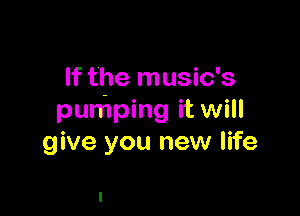 If the music's

pumping it will
give you new life