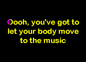 Oooh, you've got to

let your body move
to the music