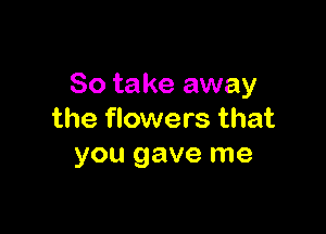 So take away

the flowers that
you gave me