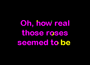 Oh, how real

those roses
seemed to be