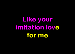 Like your

imitation love
for me