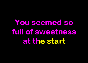 You seemed so

full of sweetness
at the start