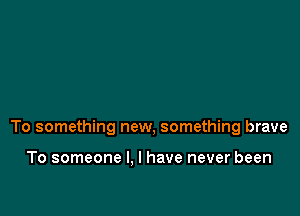 To something new, something brave

To someone I. I have never been
