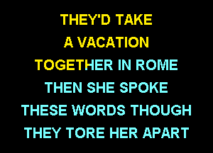 THEY'D TAKE
A VACATION
TOGETHER IN ROME
THEN SHE SPOKE
THESE WORDS THOUGH
THEY TORE HER APART