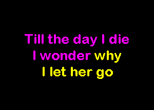 Till the day I die

I wonder why
I let her go