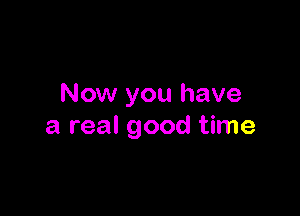 Now you have

a real good time