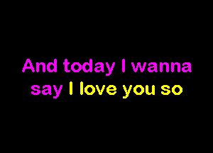 And today I wanna

say I love you so