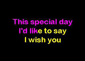 This special day

I'd like to say
I wish you