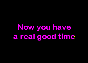 Now you have

a real good time