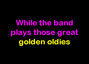 While the band

plays those great
golden oldies