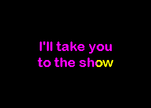 I'll take you

to the show