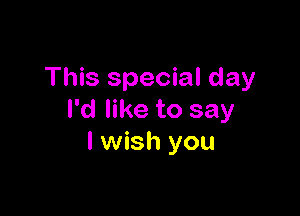 This special day

I'd like to say
I wish you