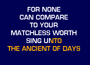 FOR NONE
CAN COMPARE
TO YOUR
MATCHLESS WORTH
SING UNTO
THE ANCIENT 0F DAYS