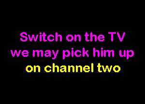 Switch on the TV

we may pick him up
on channel two