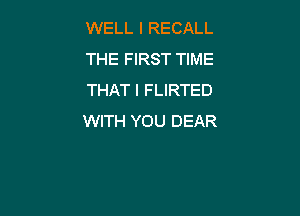 WELL I RECALL
THE FIRST TIME
THAT I FLIRTED

WITH YOU DEAR
