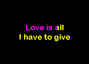 Love is all

I have to give