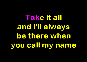 Take it all
and I'll always

be there when
you call my name