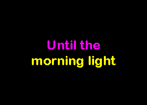U ntil the

morning light
