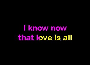 I know now

that love is all