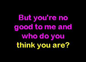 But you're no
good to me and

who do you
think you are?