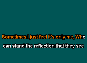 Sometimes Ijust feel it's only me, Who

can stand the reflection that they see