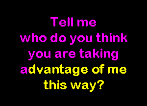 Tell me
who do you think

you are taking
advantage of me
this way?