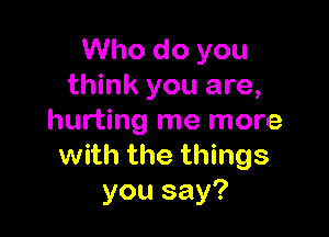 Who do you
think you are,

hurting me more
with the things
you say?