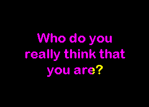 Who do you

really think that
you are?