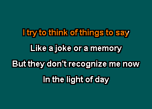 I try to think ofthings to say

Like ajoke or a memory

But they don't recognize me now

In the light of day