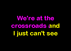 We're at the

crossroads and
I just can't see