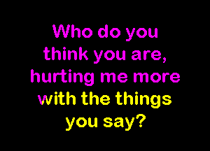 Who do you
think you are,

hurting me more
with the things
you say?