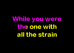 While you were

the one with
all the strain