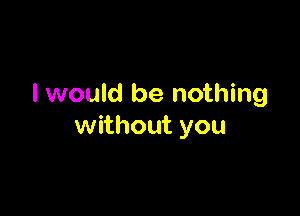 I would be nothing

without you