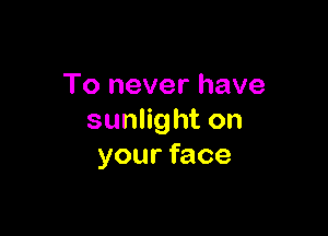 To never have

sunlight on
your face