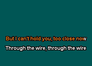 But I can't hold you. too close now

Through the wire, through the wire