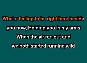 What a feeling to be right here beside
you now, Holding you in my arms
When the air ran out and

we both started running wild