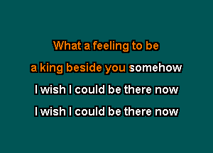 What a feeling to be

a king beside you somehow
lwish I could be there now

lwish I could be there now