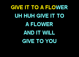 GIVE IT TO A FLOWER
UH HUH GIVE IT TO
A FLOWER

AND IT WILL
GIVE TO YOU