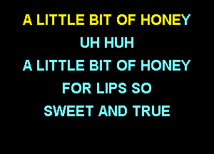 A LITTLE BIT OF HONEY
UH HUH
A LITTLE BIT OF HONEY
FOR LIPS SO
SWEET AND TRUE